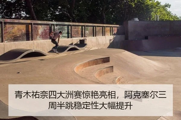 青木祐奈四大洲赛惊艳亮相，阿克塞尔三周半跳稳定性大幅提升