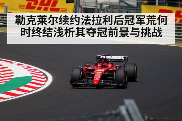 勒克莱尔续约法拉利后冠军荒何时终结浅析其夺冠前景与挑战